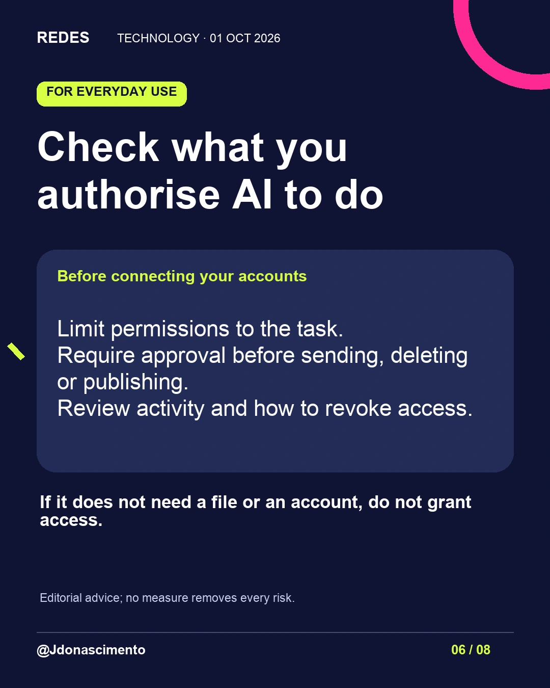 6/8. Check what you authorise AI to do. Before connecting your accounts. Limit permissions to the task.
Require approval before sending, deleting or publishing.
Review activity and how to revoke access. If it does not need a file or an account, do not grant access. Editorial advice; no measure removes every risk.