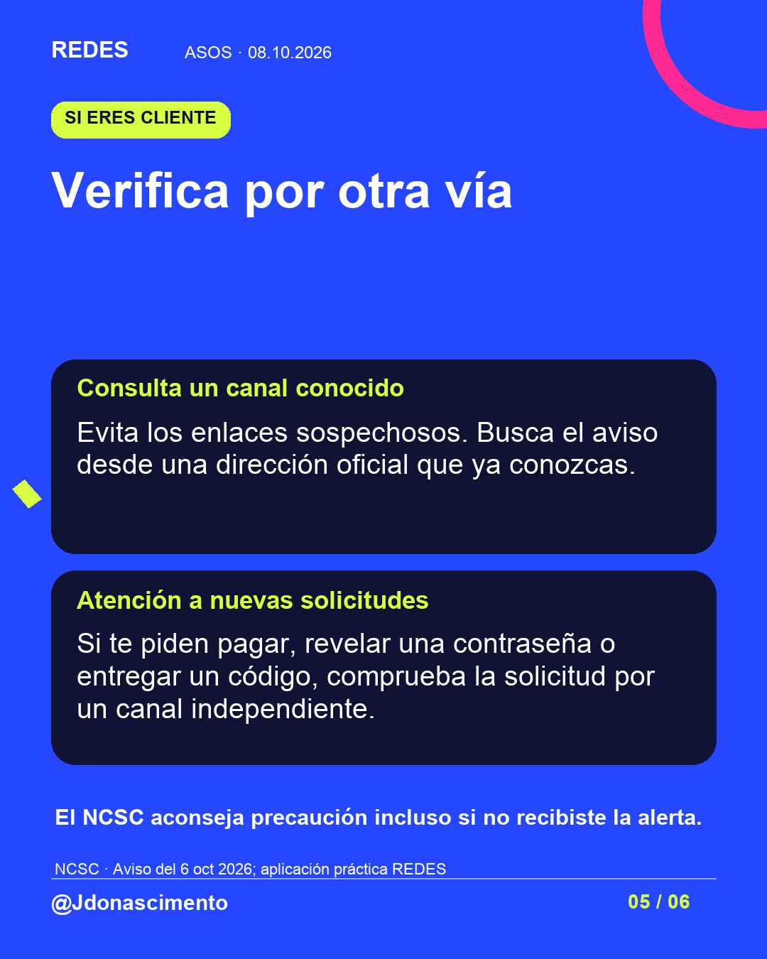 Fondo azul, tarjetas oscuras y acentos lima y fucsia. Verifica por otra vía Consulta un canal conocido Evita los enlaces sospechosos. Busca el aviso desde una dirección oficial que ya conozcas. Atención a nuevas solicitudes Si te piden pagar, revelar una contraseña o entregar un código, comprueba la solicitud por un canal independiente. El NCSC aconseja precaución incluso si no recibiste la alerta. NCSC · Aviso del 6 oct 2026; aplicación práctica REDES @Jdonascimento.