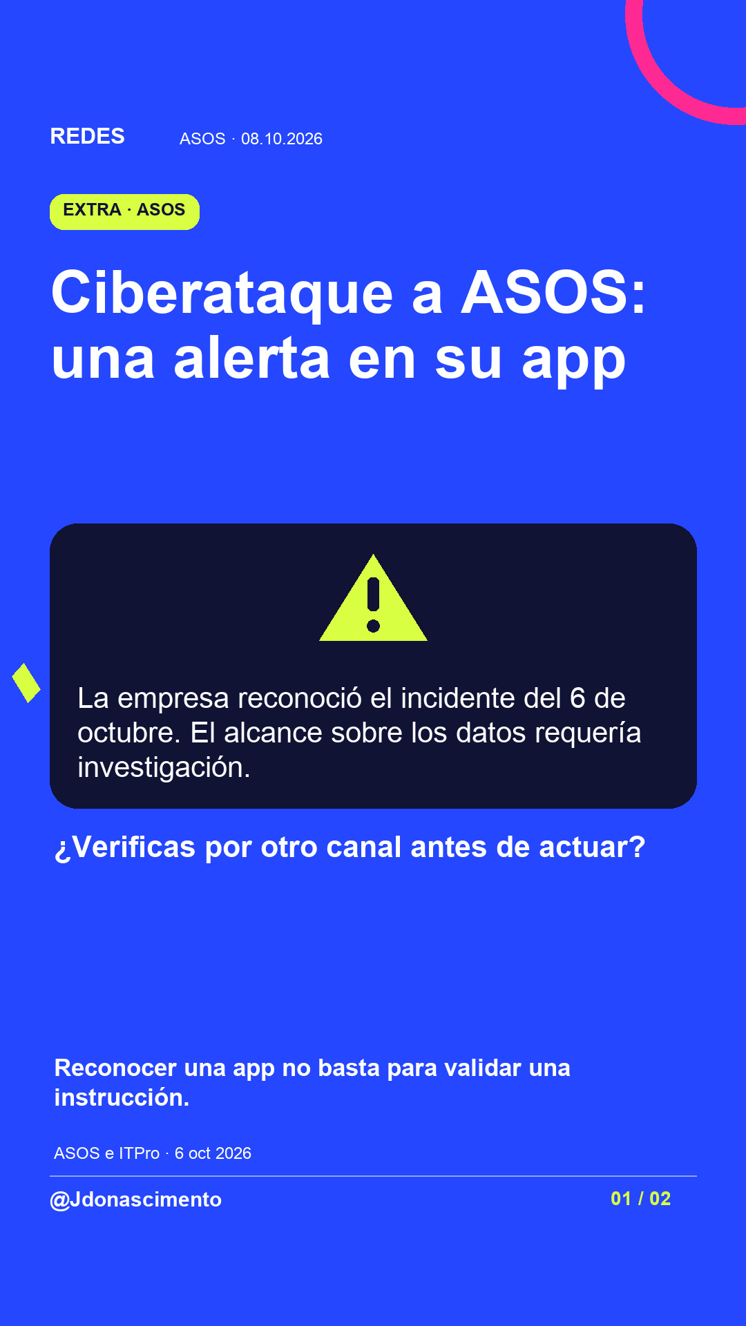 Fondo azul, tarjetas oscuras y acentos lima y fucsia. Ciberataque a ASOS: una alerta en su app La empresa reconoció el incidente del 6 de octubre. El alcance sobre los datos requería investigación. ¿Verificas por otro canal antes de actuar? Reconocer una app no basta para validar una instrucción. ASOS e ITPro · 6 oct 2026 @Jdonascimento.