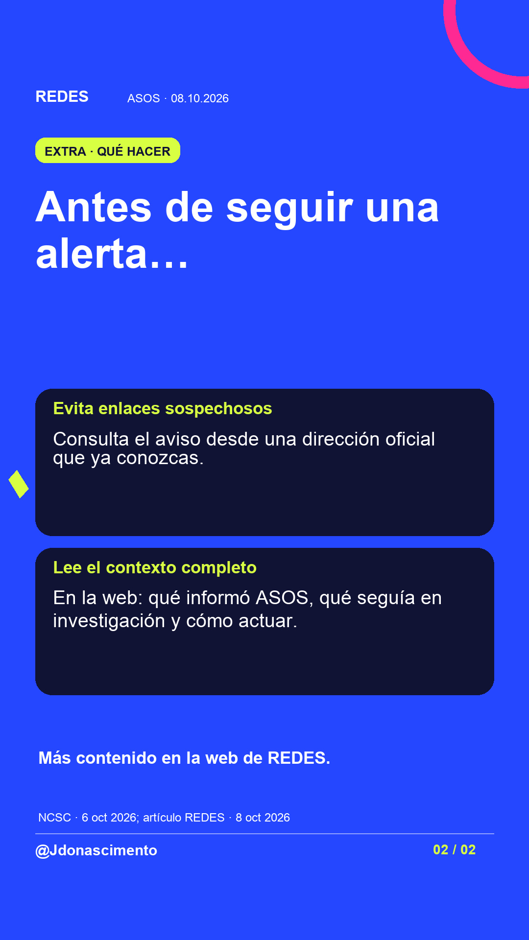 Fondo azul, tarjetas oscuras y acentos lima y fucsia. Antes de seguir una alerta… Evita enlaces sospechosos Consulta el aviso desde una dirección oficial que ya conozcas. Lee el contexto completo En la web: qué informó ASOS, qué seguía en investigación y cómo actuar. Más contenido en la web de REDES. NCSC · 6 oct 2026; artículo REDES · 8 oct 2026 @Jdonascimento.