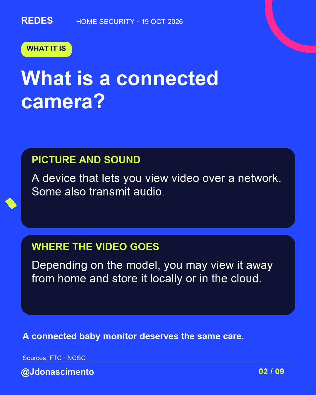Blue background, dark cards and lime and pink accents. What is a connected camera? PICTURE AND SOUND A device that lets you view video over a network. Some also transmit audio. WHERE THE VIDEO GOES Depending on the model, you may view it away from home and store it locally or in the cloud. A connected baby monitor deserves the same care. Sources: FTC · NCSC @Jdonascimento.