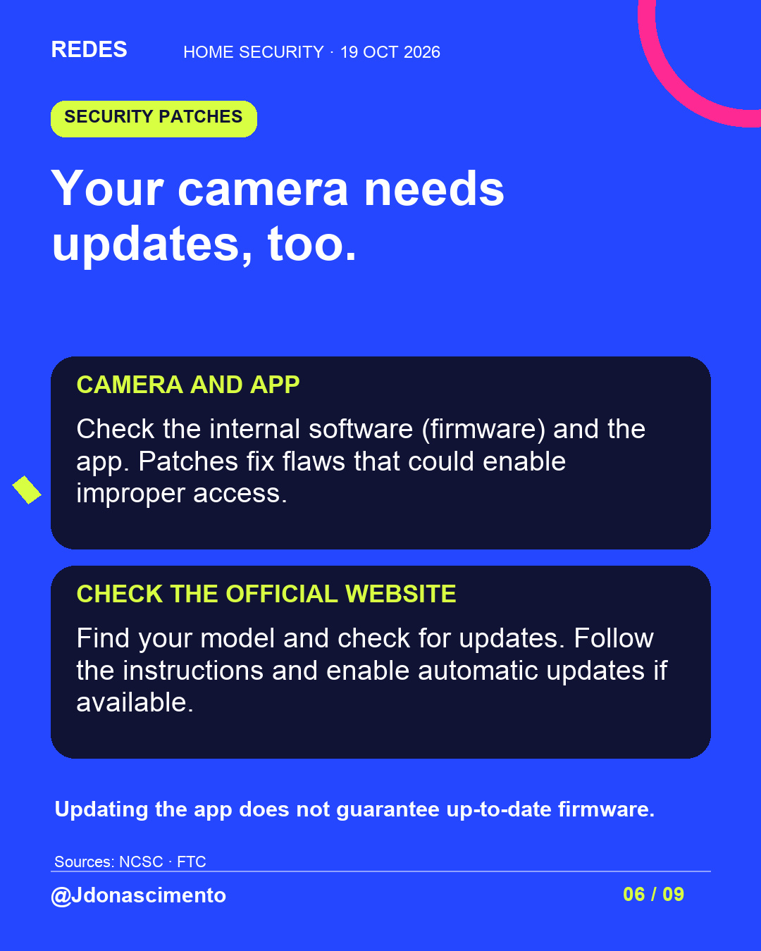Blue background, dark cards and lime and pink accents. Your camera needs updates, too. CAMERA AND APP Check the internal software (firmware) and the app. Patches fix flaws that could enable improper access. CHECK THE OFFICIAL WEBSITE Find your model and check for updates. Follow the instructions and enable automatic updates if available. Updating the app does not guarantee up-to-date firmware. Sources: NCSC · FTC @Jdonascimento.