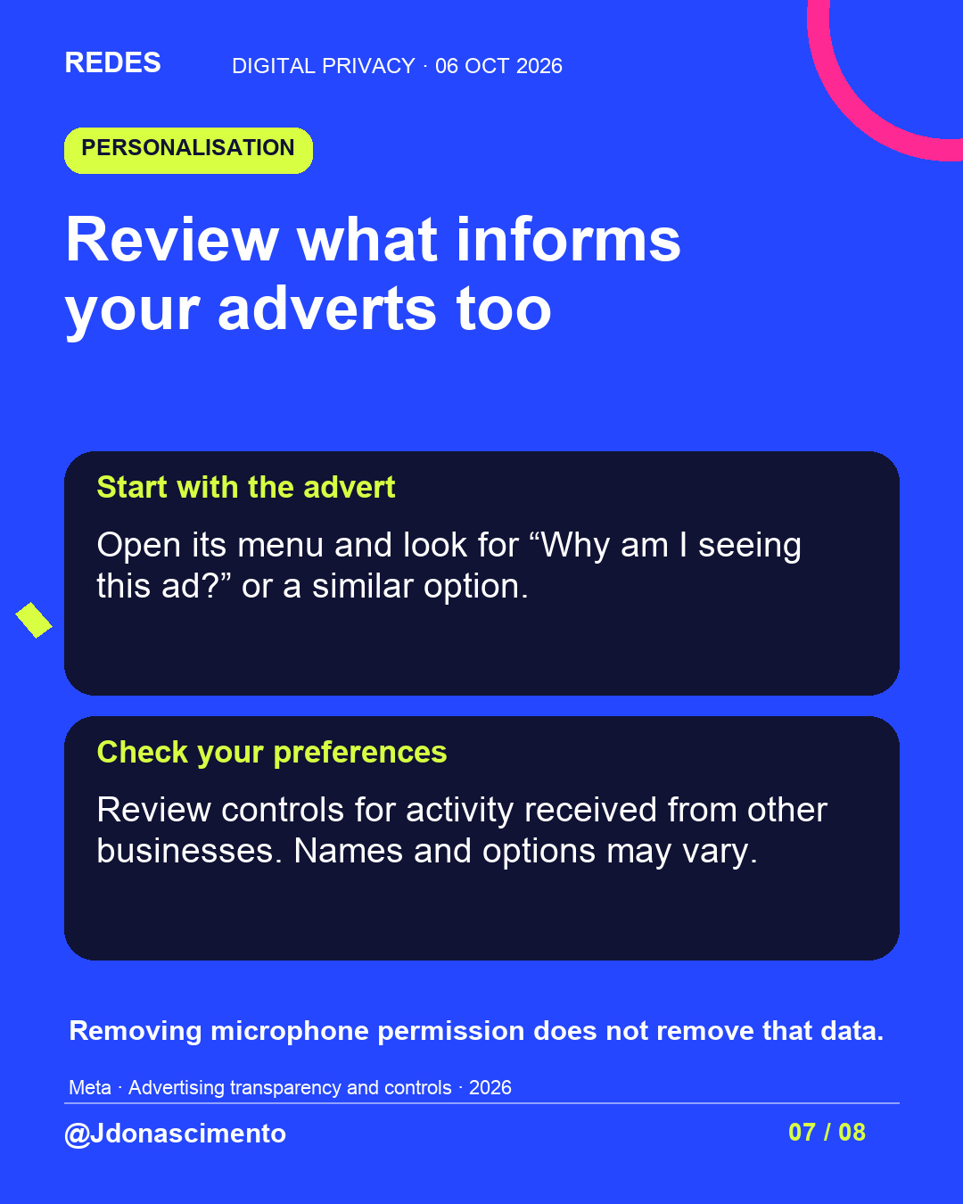 Blue background, dark cards and lime and pink accents. Review what informs your adverts too Start with the advert Open its menu and look for “Why am I seeing this ad?” or a similar option. Check your preferences Review controls for activity received from other businesses. Names and options may vary. Removing microphone permission does not remove that data. Meta · Advertising transparency and controls · 2026 @Jdonascimento.