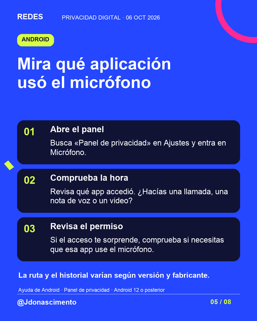 Fondo azul, tarjetas oscuras y acentos lima y fucsia. Mira qué aplicación usó el micrófono 01 Abre el panel Busca «Panel de privacidad» en Ajustes y entra en Micrófono. 02 Comprueba la hora Revisa qué app accedió. ¿Hacías una llamada, una nota de voz o un video? 03 Revisa el permiso Si el acceso te sorprende, comprueba si necesitas que esa app use el micrófono. La ruta y el historial varían según versión y fabricante. Ayuda de Android · Panel de privacidad · Android 12 o posterior @Jdonascimento.