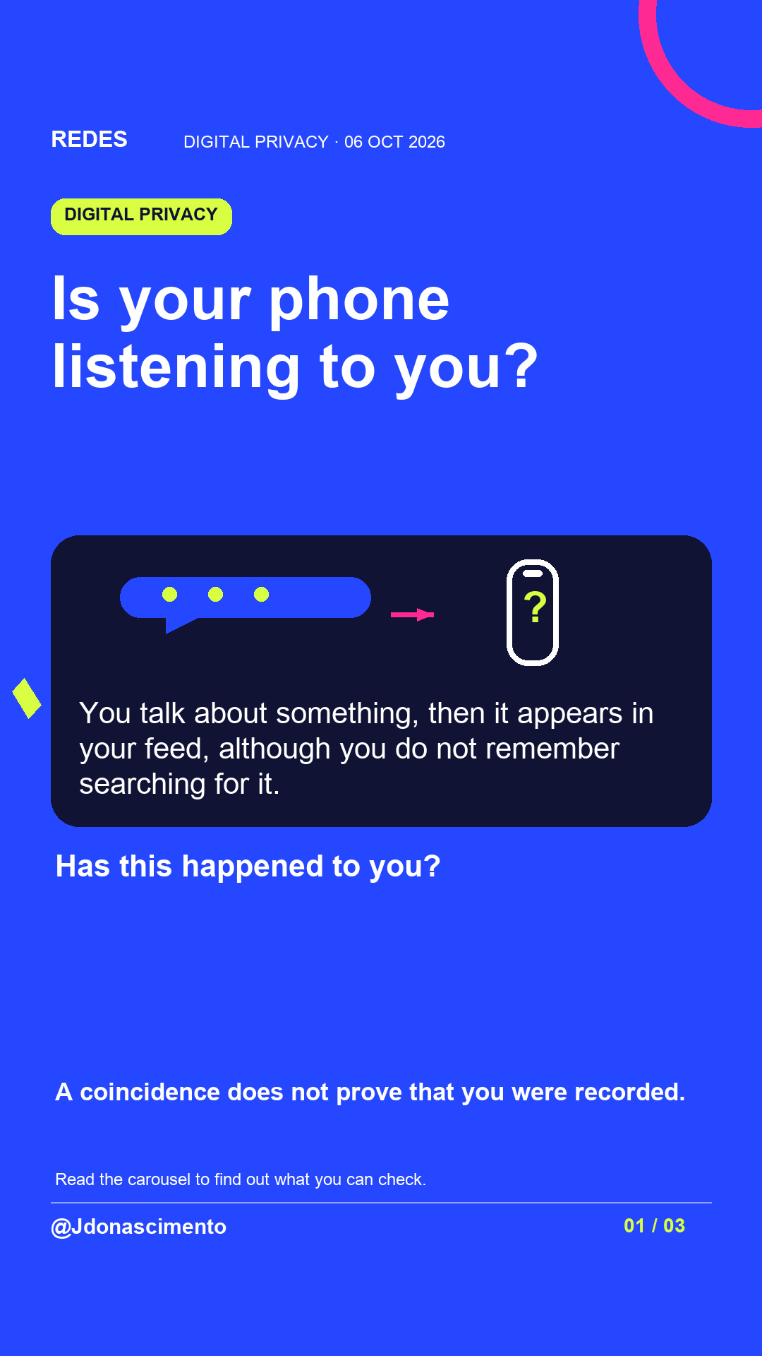Blue background, dark cards and lime and pink accents. Is your phone listening to you? You talk about something, then it appears in your feed, although you do not remember searching for it. Has this happened to you? A coincidence does not prove that you were recorded. Read the carousel to find out what you can check. @Jdonascimento.