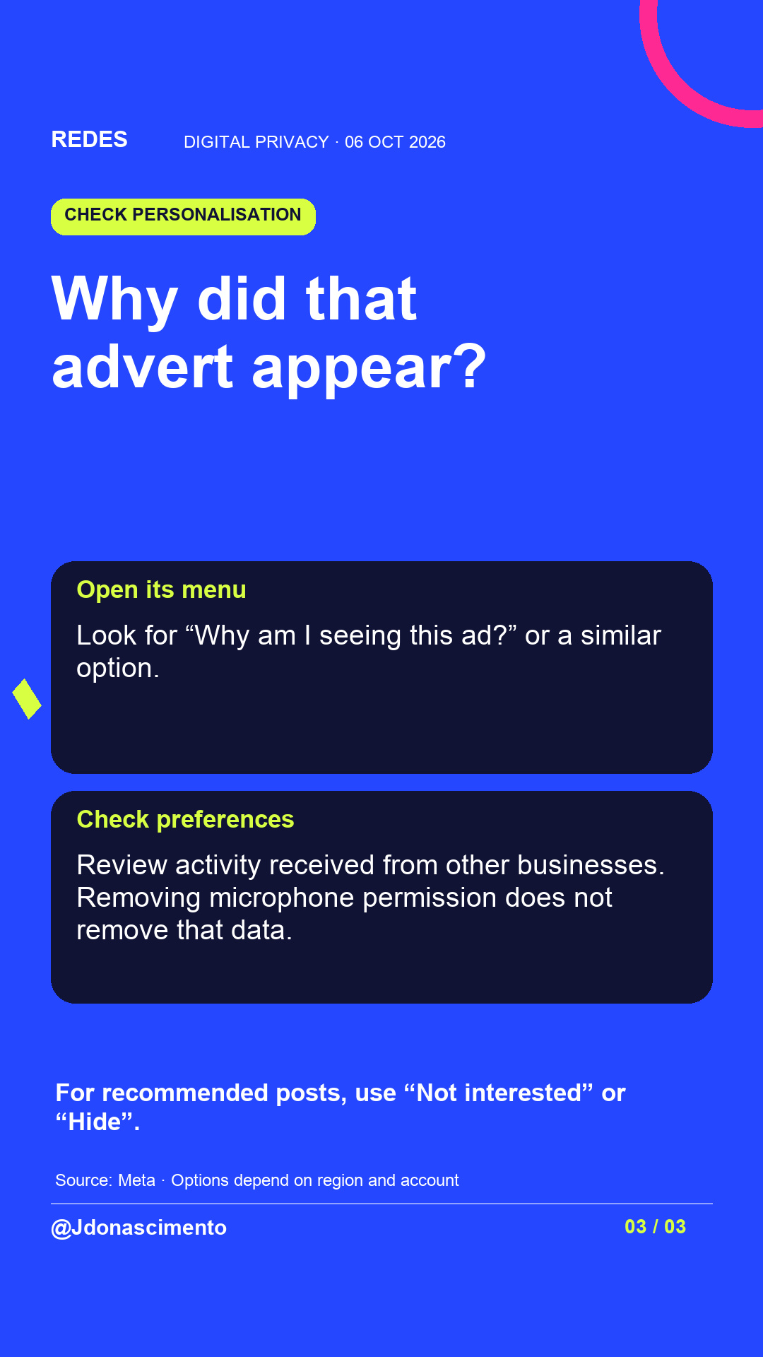 Blue background, dark cards and lime and pink accents. Why did that advert appear? Open its menu Look for “Why am I seeing this ad?” or a similar option. Check preferences Review activity received from other businesses. Removing microphone permission does not remove that data. For recommended posts, use “Not interested” or “Hide”. Source: Meta · Options depend on region and account @Jdonascimento.