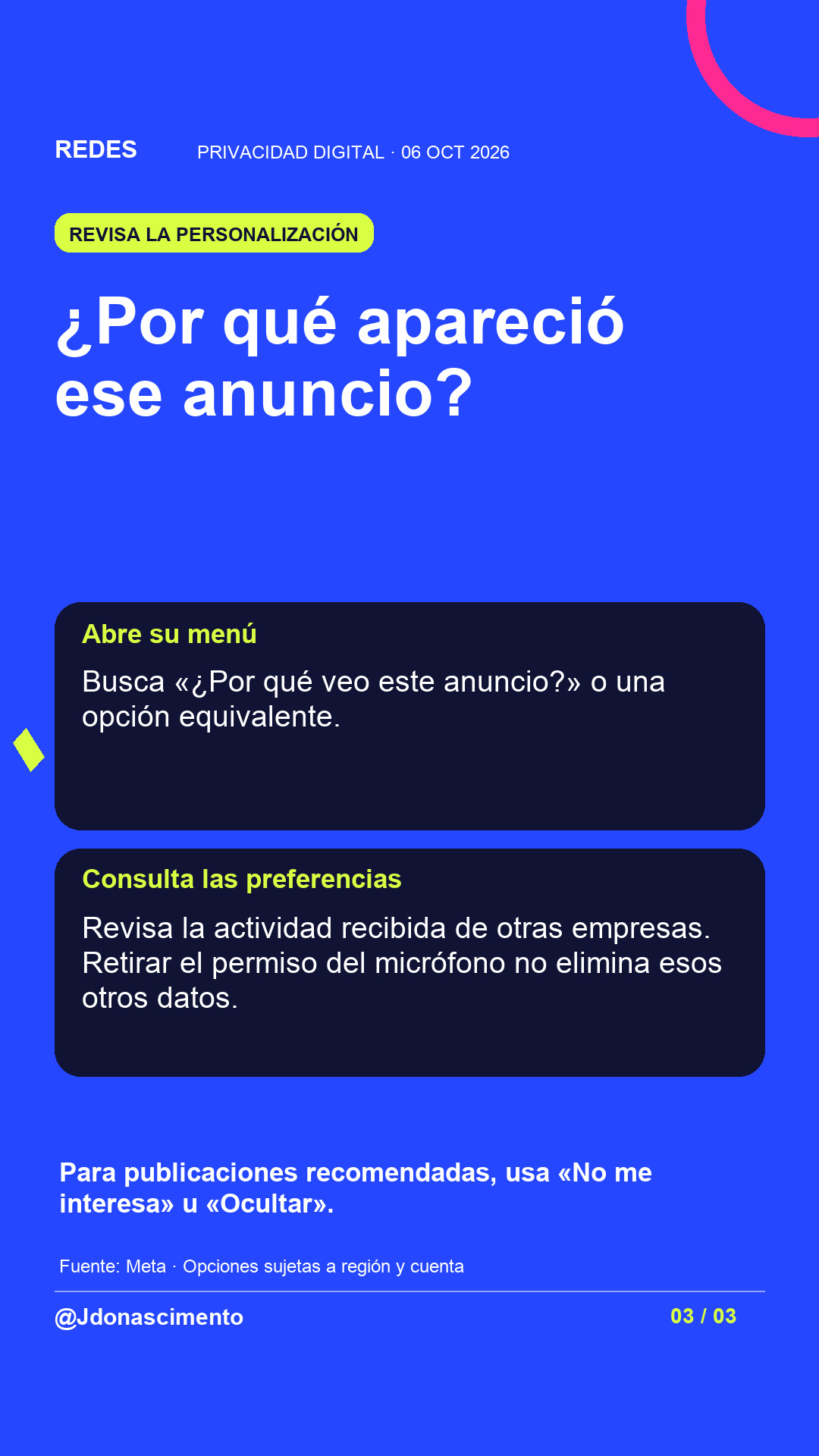 Fondo azul, tarjetas oscuras y acentos lima y fucsia. ¿Por qué apareció ese anuncio? Abre su menú Busca «¿Por qué veo este anuncio?» o una opción equivalente. Consulta las preferencias Revisa la actividad recibida de otras empresas. Retirar el permiso del micrófono no elimina esos otros datos. Para publicaciones recomendadas, usa «No me interesa» u «Ocultar». Fuente: Meta · Opciones sujetas a región y cuenta @Jdonascimento.