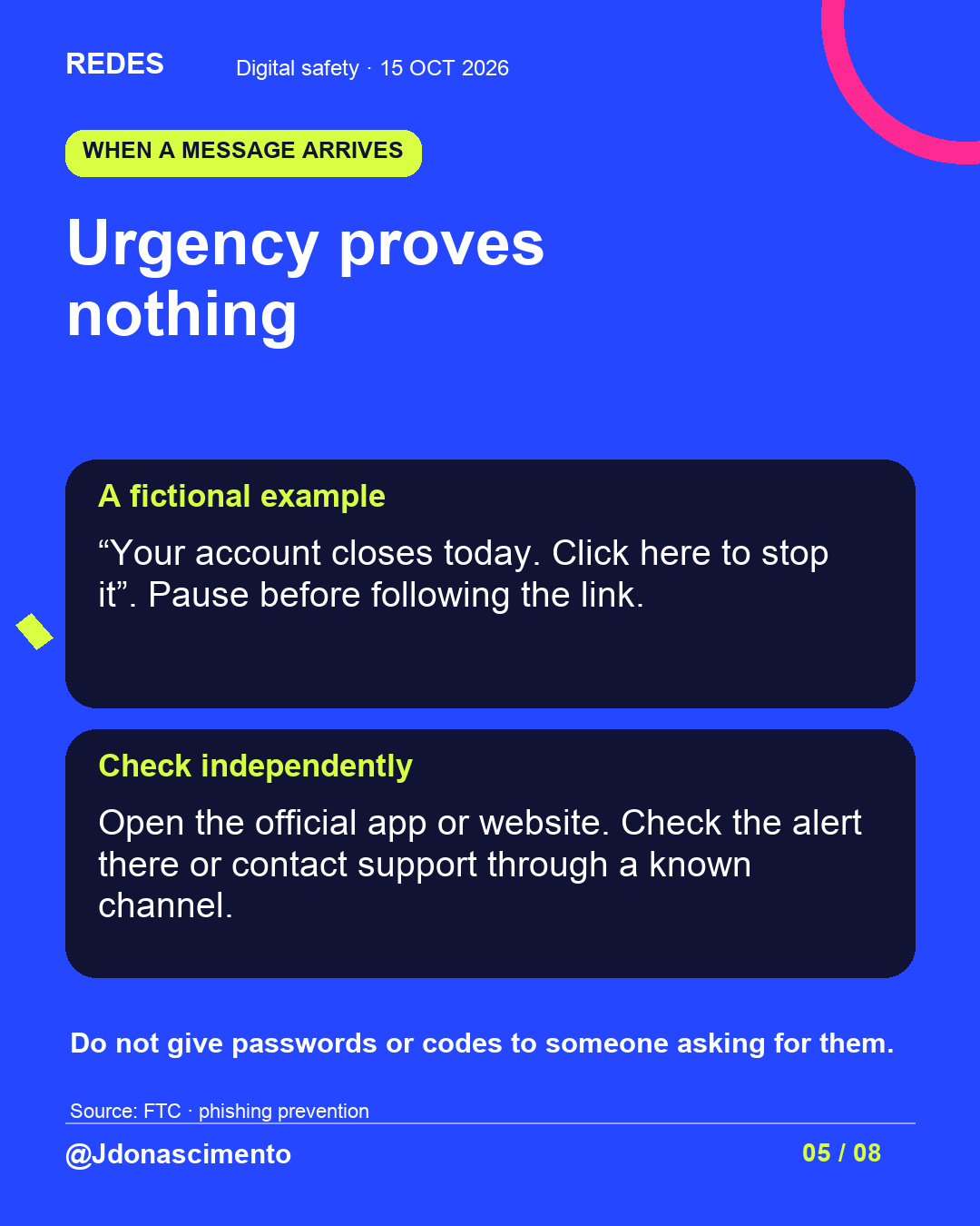 Blue background, dark cards and lime and pink accents. Urgency proves nothing A fictional example “Your account closes today. Click here to stop it”. Pause before following the link. Check independently Open the official app or website. Check the alert there or contact support through a known channel. Do not give passwords or codes to someone asking for them. Source: FTC · phishing prevention @Jdonascimento.