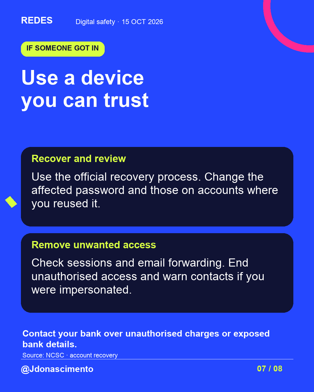 Blue background, dark cards and lime and pink accents. Use a device you can trust Recover and review Use the official recovery process. Change the affected password and those on accounts where you reused it. Remove unwanted access Check sessions and email forwarding. End unauthorised access and warn contacts if you were impersonated. Contact your bank over unauthorised charges or exposed bank details. Source: NCSC · account recovery @Jdonascimento.