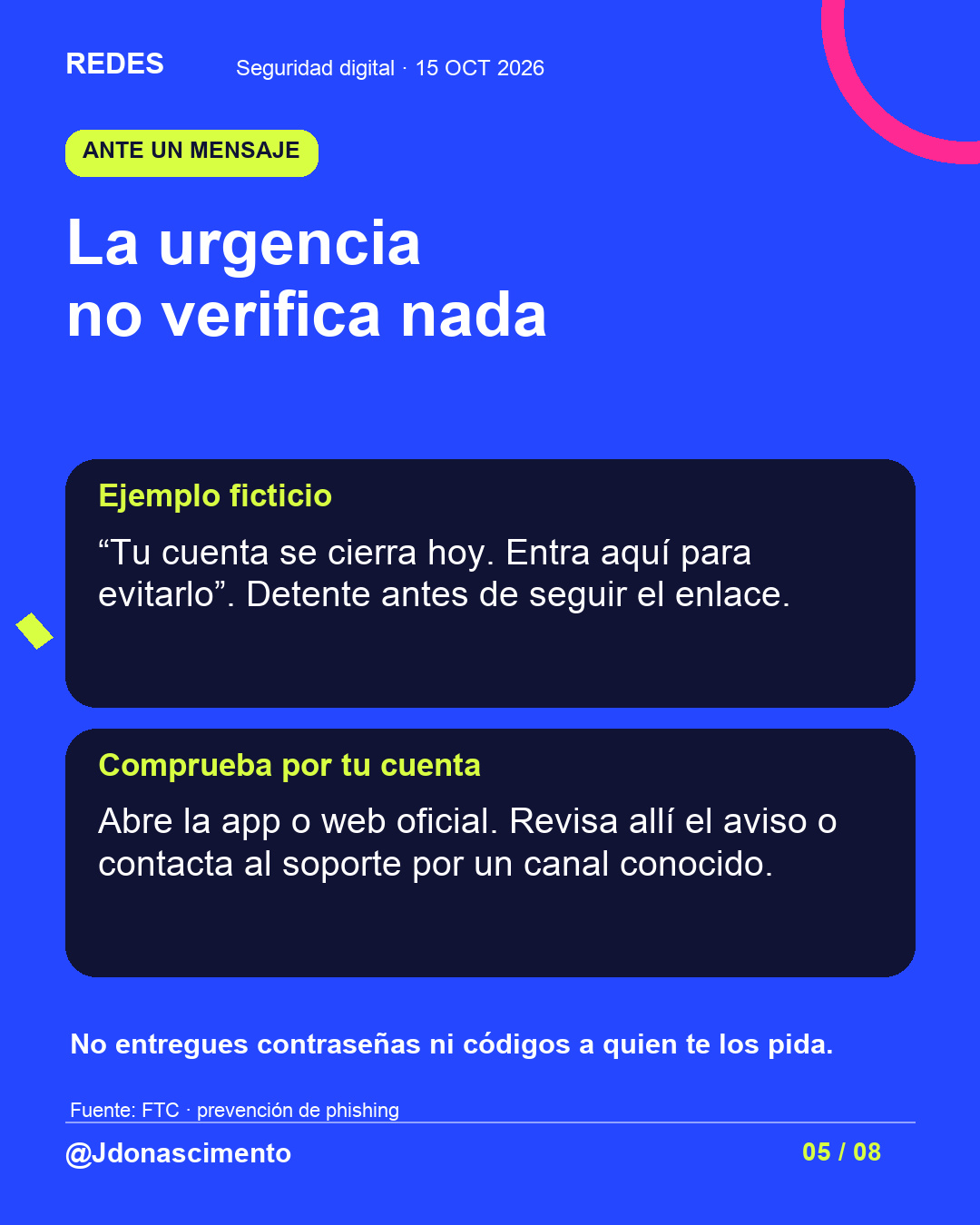 Fondo azul, tarjetas oscuras y acentos lima y fucsia. La urgencia no verifica nada Ejemplo ficticio “Tu cuenta se cierra hoy. Entra aquí para evitarlo”. Detente antes de seguir el enlace. Comprueba por tu cuenta Abre la app o web oficial. Revisa allí el aviso o contacta al soporte por un canal conocido. No entregues contraseñas ni códigos a quien te los pida. Fuente: FTC · prevención de phishing @Jdonascimento.