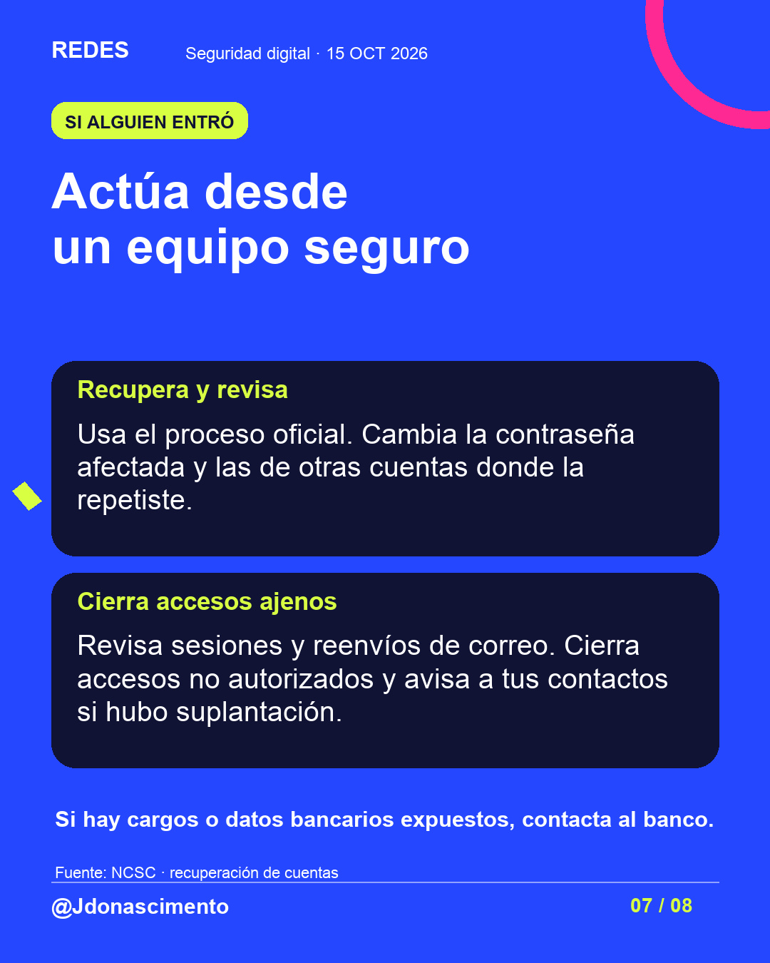 Fondo azul, tarjetas oscuras y acentos lima y fucsia. Actúa desde un equipo seguro Recupera y revisa Usa el proceso oficial. Cambia la contraseña afectada y las de otras cuentas donde la repetiste. Cierra accesos ajenos Revisa sesiones y reenvíos de correo. Cierra accesos no autorizados y avisa a tus contactos si hubo suplantación. Si hay cargos o datos bancarios expuestos, contacta al banco. Fuente: NCSC · recuperación de cuentas @Jdonascimento.