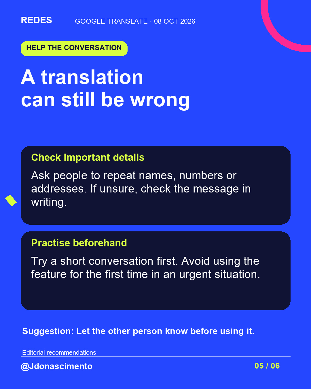 Blue background, dark cards and lime and pink accents. A translation can still be wrong Check important details Ask people to repeat names, numbers or addresses. If unsure, check the message in writing. Practise beforehand Try a short conversation first. Avoid using the feature for the first time in an urgent situation. Suggestion: Let the other person know before using it. Editorial recommendations @Jdonascimento.
