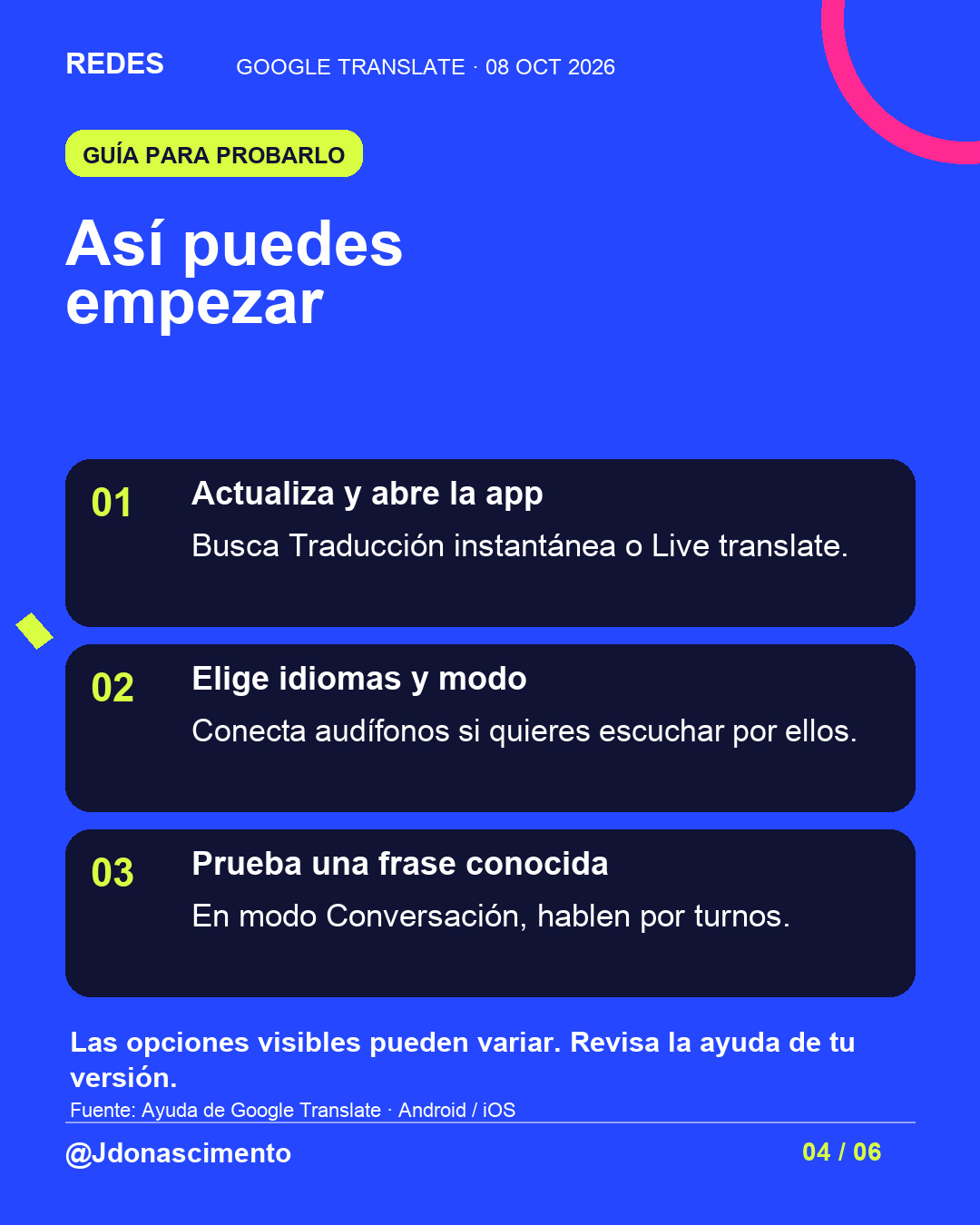 Fondo azul, tarjetas oscuras y acentos lima y fucsia. Así puedes empezar 01 Actualiza y abre la app Busca Traducción instantánea o Live translate. 02 Elige idiomas y modo Conecta audífonos si quieres escuchar por ellos. 03 Prueba una frase conocida En modo Conversación, hablen por turnos. Las opciones visibles pueden variar. Revisa la ayuda de tu versión. Fuente: Ayuda de Google Translate · Android / iOS @Jdonascimento.