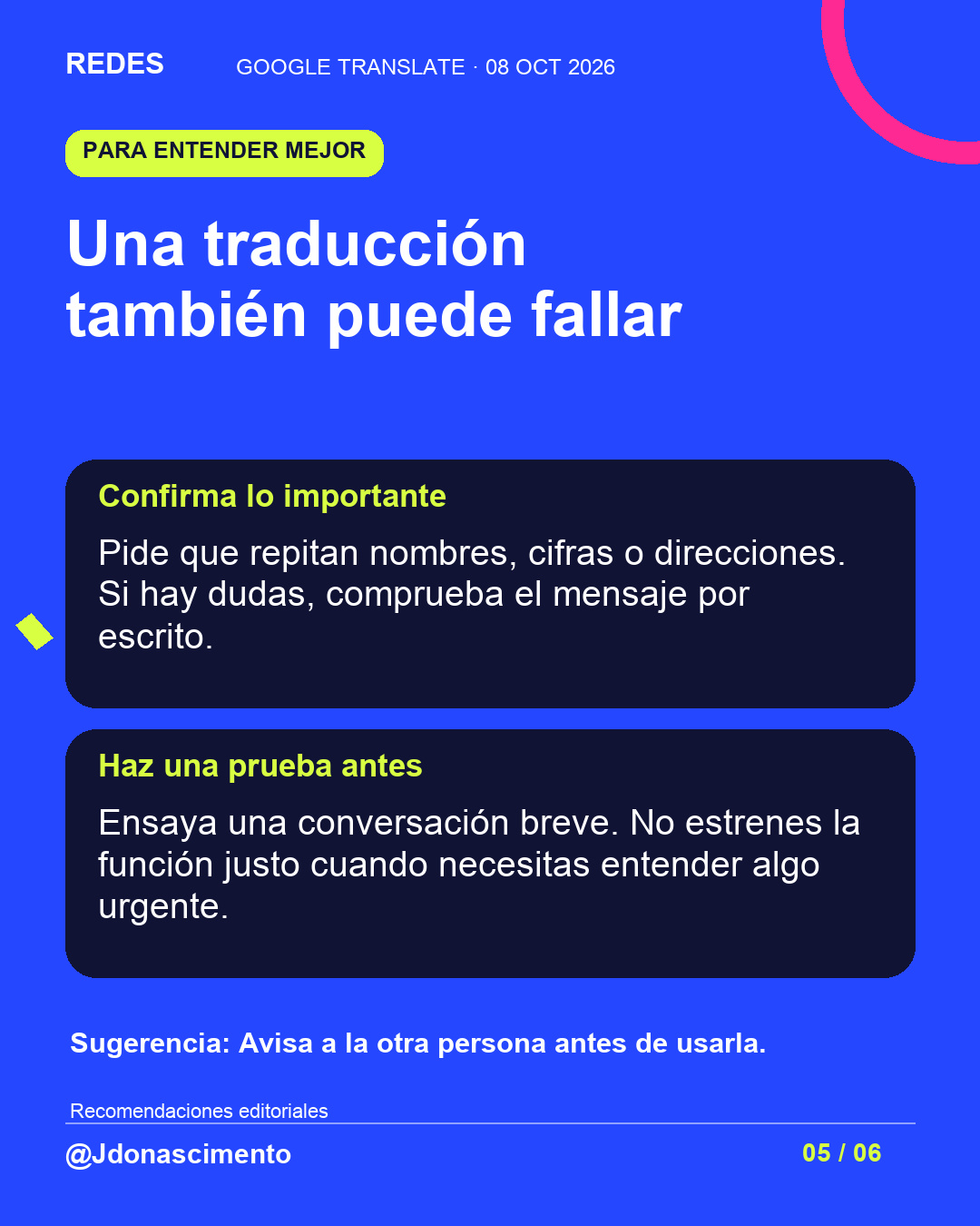 Fondo azul, tarjetas oscuras y acentos lima y fucsia. Una traducción también puede fallar Confirma lo importante Pide que repitan nombres, cifras o direcciones. Si hay dudas, comprueba el mensaje por escrito. Haz una prueba antes Ensaya una conversación breve. No estrenes la función justo cuando necesitas entender algo urgente. Sugerencia: Avisa a la otra persona antes de usarla. Recomendaciones editoriales @Jdonascimento.