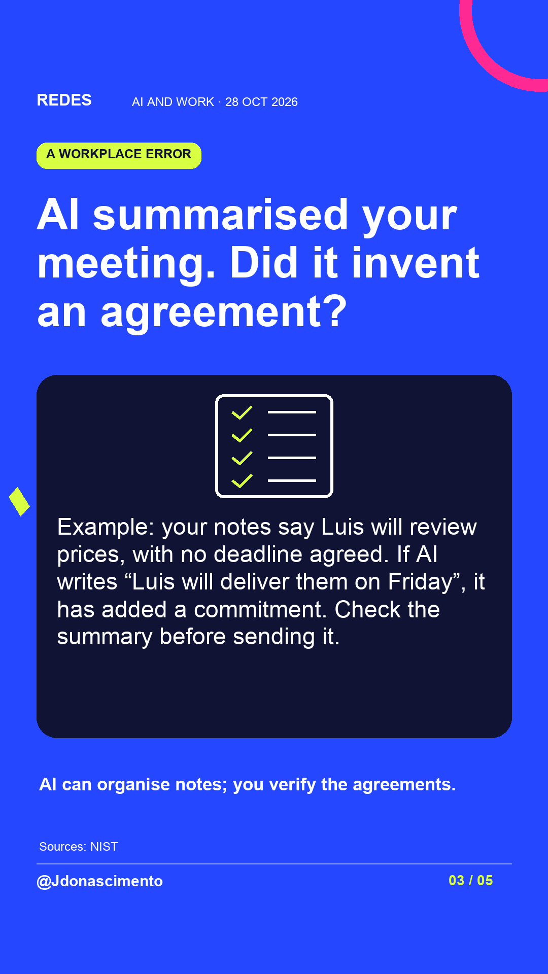 Electric blue background, midnight card and original line illustration about AI and work. AI summarised your meeting. Did it invent an agreement?. Example: your notes say Luis will review prices, with no deadline agreed. If AI writes “Luis will deliver them on Friday”, it has added a commitment. Check the summary before sending it. AI can organise notes; you verify the agreements.. Sources: NIST. @Jdonascimento.