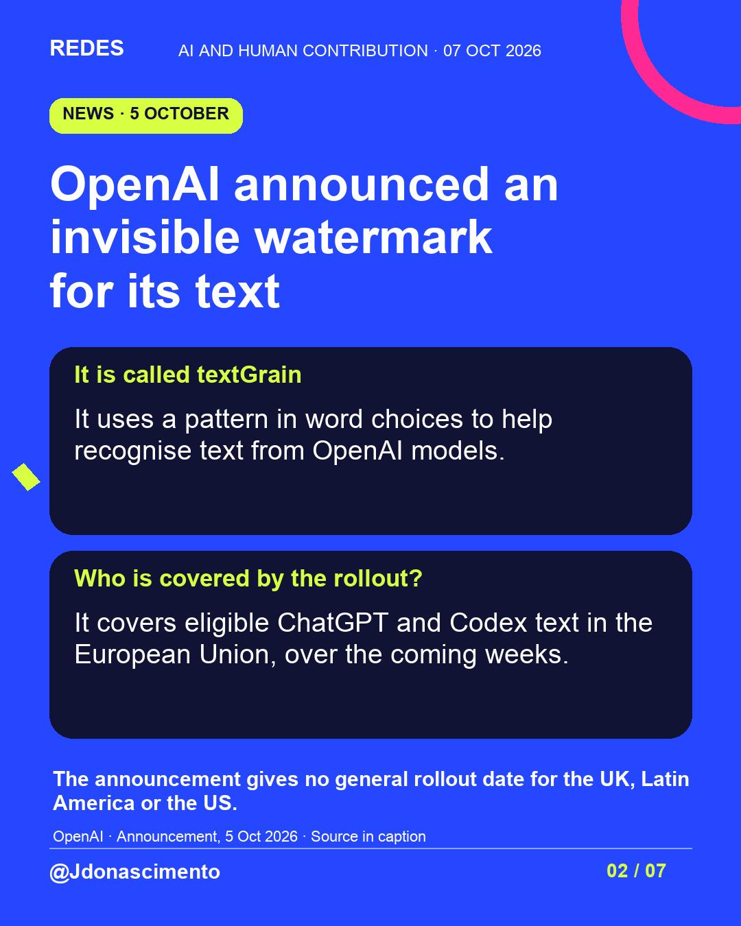 Blue background, dark cards and lime and pink accents. OpenAI announced an invisible watermark for its text It is called textGrain It uses a pattern in word choices to help recognise text from OpenAI models. Who is covered by the rollout? It covers eligible ChatGPT and Codex text in the European Union, over the coming weeks. The announcement gives no general rollout date for the UK, Latin America or the US. OpenAI · Announcement, 5 Oct 2026 · Source in caption @Jdonascimento.