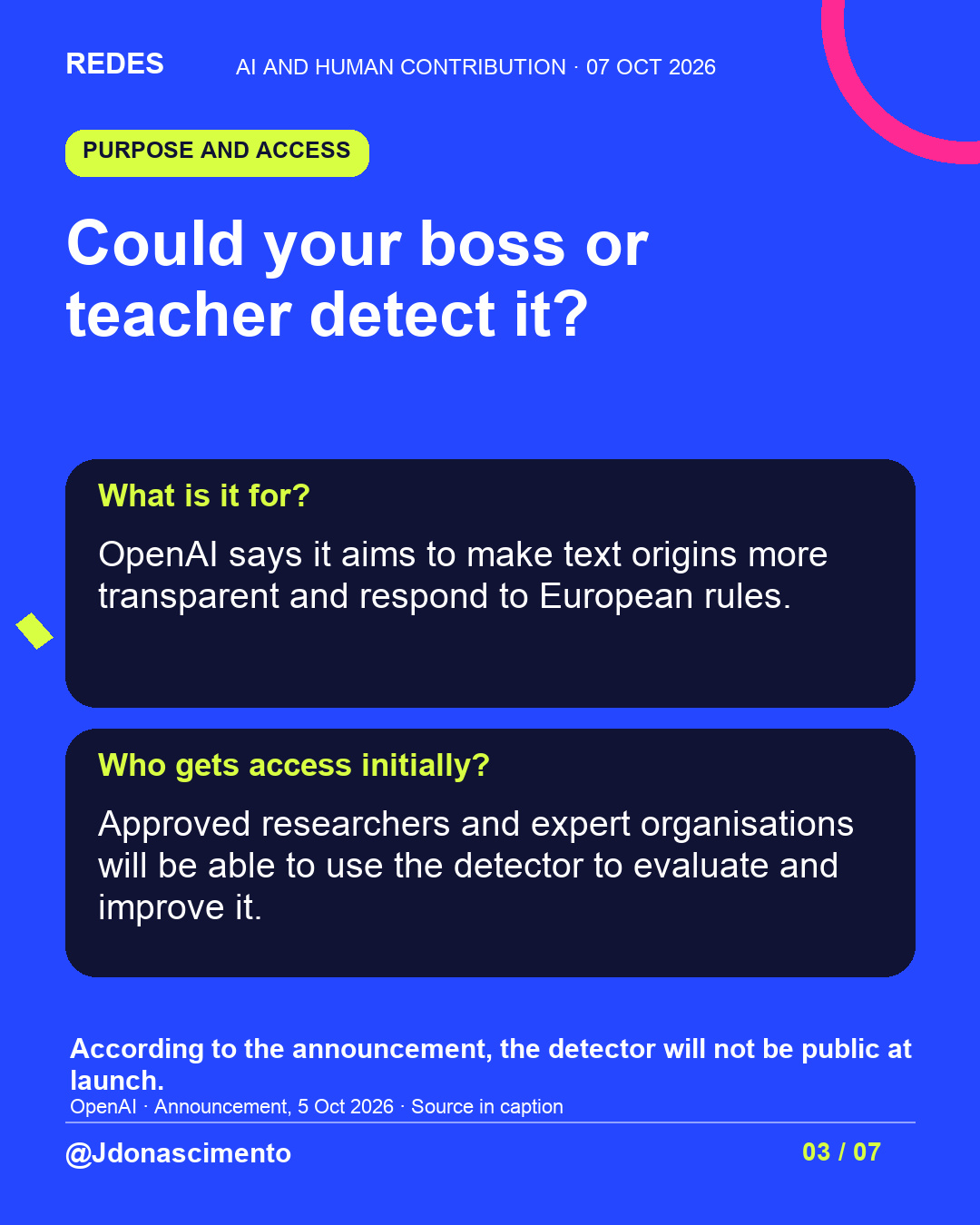 Blue background, dark cards and lime and pink accents. Could your boss or teacher detect it? What is it for? OpenAI says it aims to make text origins more transparent and respond to European rules. Who gets access initially? Approved researchers and expert organisations will be able to use the detector to evaluate and improve it. According to the announcement, the detector will not be public at launch. OpenAI · Announcement, 5 Oct 2026 · Source in caption @Jdonascimento.