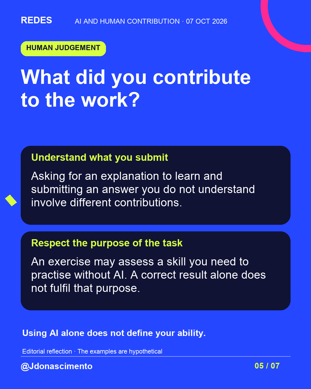 Blue background, dark cards and lime and pink accents. What did you contribute to the work? Understand what you submit Asking for an explanation to learn and submitting an answer you do not understand involve different contributions. Respect the purpose of the task An exercise may assess a skill you need to practise without AI. A correct result alone does not fulfil that purpose. Using AI alone does not define your ability. Editorial reflection · The examples are hypothetical @Jdonascimento.