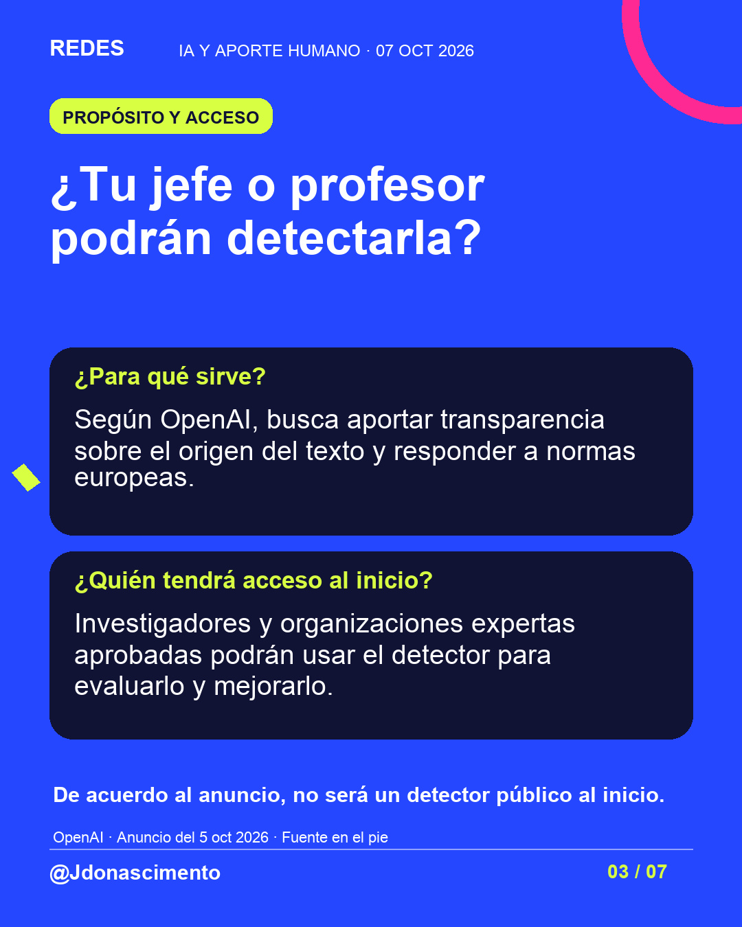 Fondo azul, tarjetas oscuras y acentos lima y fucsia. ¿Tu jefe o profesor podrán detectarla? ¿Para qué sirve? Según OpenAI, busca aportar transparencia sobre el origen del texto y responder a normas europeas. ¿Quién tendrá acceso al inicio? Investigadores y organizaciones expertas aprobadas podrán usar el detector para evaluarlo y mejorarlo. De acuerdo al anuncio, no será un detector público al inicio. OpenAI · Anuncio del 5 oct 2026 · Fuente en el pie @Jdonascimento.