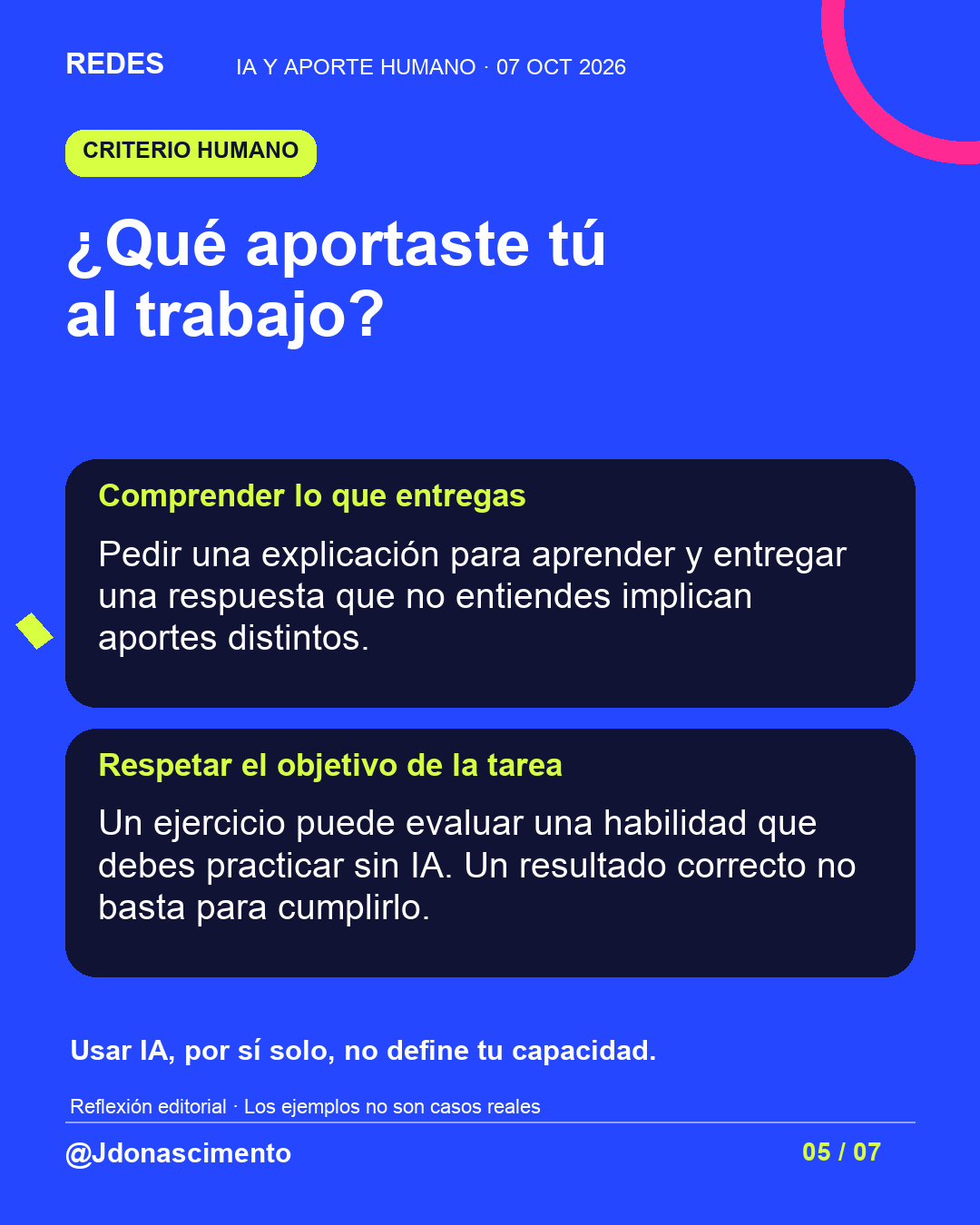 Fondo azul, tarjetas oscuras y acentos lima y fucsia. ¿Qué aportaste tú al trabajo? Comprender lo que entregas Pedir una explicación para aprender y entregar una respuesta que no entiendes implican aportes distintos. Respetar el objetivo de la tarea Un ejercicio puede evaluar una habilidad que debes practicar sin IA. Un resultado correcto no basta para cumplirlo. Usar IA, por sí solo, no define tu capacidad. Reflexión editorial · Los ejemplos no son casos reales @Jdonascimento.