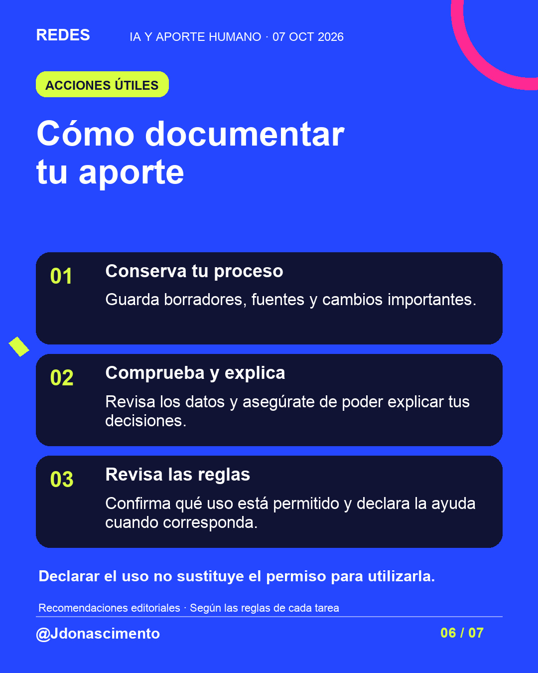 Fondo azul, tarjetas oscuras y acentos lima y fucsia. Cómo documentar tu aporte 01 Conserva tu proceso Guarda borradores, fuentes y cambios importantes. 02 Comprueba y explica Revisa los datos y asegúrate de poder explicar tus decisiones. 03 Revisa las reglas Confirma qué uso está permitido y declara la ayuda cuando corresponda. Declarar el uso no sustituye el permiso para utilizarla. Recomendaciones editoriales · Según las reglas de cada tarea @Jdonascimento.