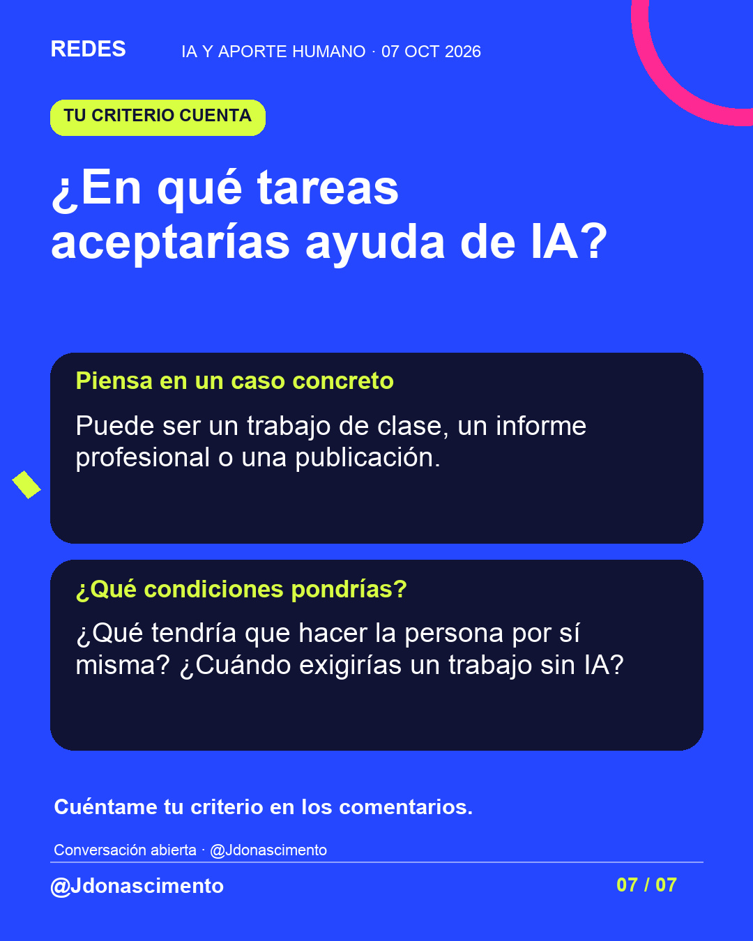 Fondo azul, tarjetas oscuras y acentos lima y fucsia. ¿En qué tareas aceptarías ayuda de IA? Piensa en un caso concreto Puede ser un trabajo de clase, un informe profesional o una publicación. ¿Qué condiciones pondrías? ¿Qué tendría que hacer la persona por sí misma? ¿Cuándo exigirías un trabajo sin IA? Cuéntame tu criterio en los comentarios. Conversación abierta · @Jdonascimento @Jdonascimento.