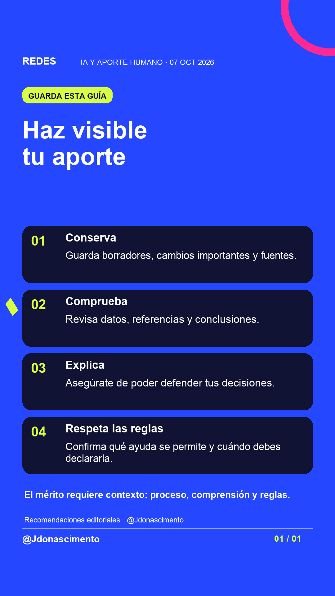 Fondo azul, tarjetas oscuras y acentos lima y fucsia. Haz visible tu aporte 01 Conserva Guarda borradores, cambios importantes y fuentes. 02 Comprueba Revisa datos, referencias y conclusiones. 03 Explica Asegúrate de poder defender tus decisiones. 04 Respeta las reglas Confirma qué ayuda se permite y cuándo debes declararla. El mérito requiere contexto: proceso, comprensión y reglas. Recomendaciones editoriales · @Jdonascimento @Jdonascimento.