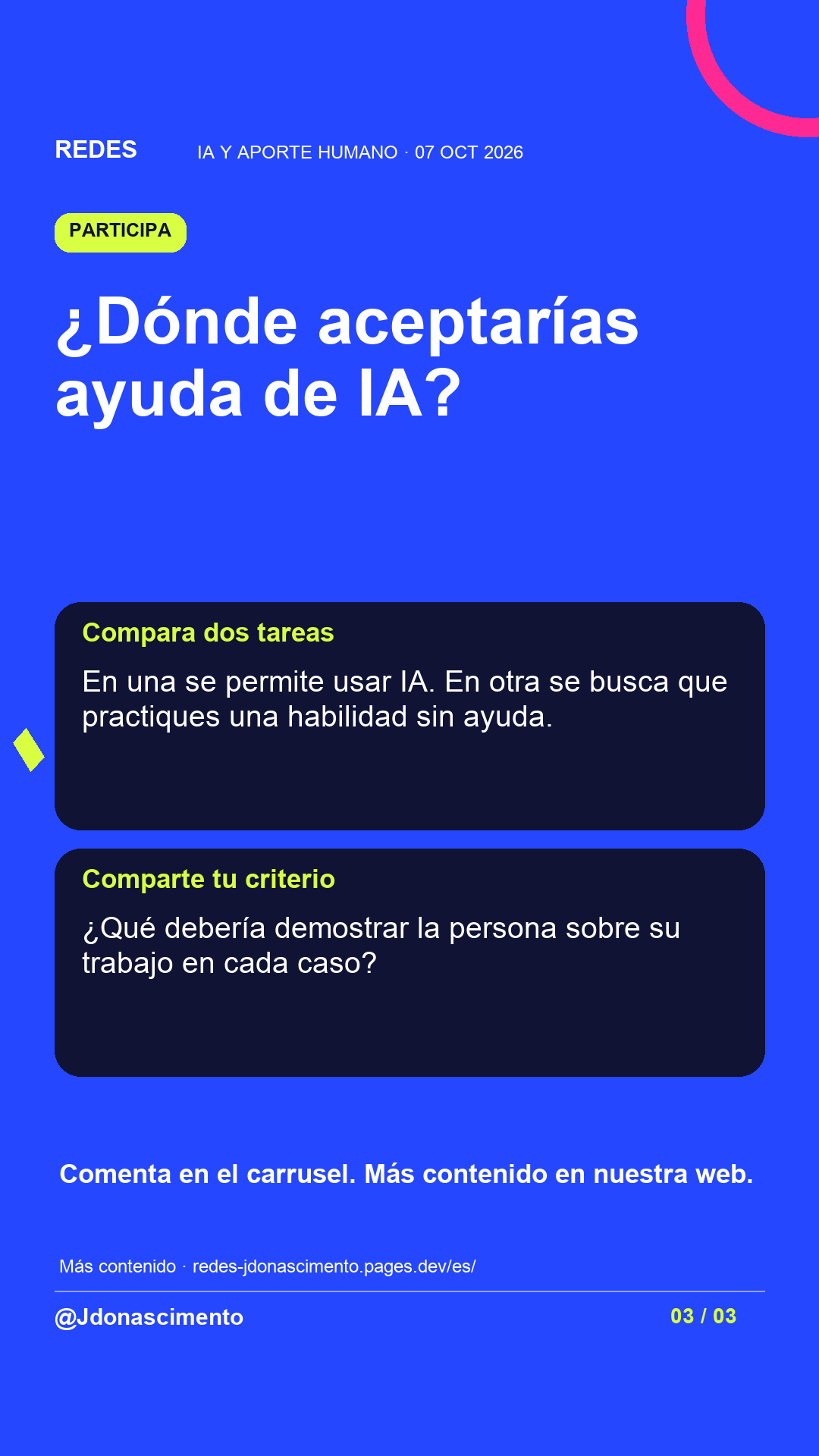 Fondo azul, tarjetas oscuras y acentos lima y fucsia. ¿Dónde aceptarías ayuda de IA? Compara dos tareas En una se permite usar IA. En otra se busca que practiques una habilidad sin ayuda. Comparte tu criterio ¿Qué debería demostrar la persona sobre su trabajo en cada caso? Comenta en el carrusel. Más contenido en nuestra web. Más contenido · redes-jdonascimento.pages.dev/es/ @Jdonascimento.