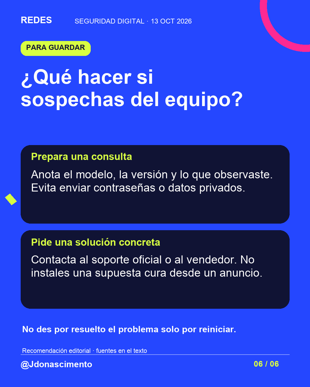 Fondo azul, tarjetas oscuras y acentos lima y fucsia. ¿Qué hacer si sospechas del equipo? Prepara una consulta Anota el modelo, la versión y lo que observaste. Evita enviar contraseñas o datos privados. Pide una solución concreta Contacta al soporte oficial o al vendedor. No instales una supuesta cura desde un anuncio. No des por resuelto el problema solo por reiniciar. Recomendación editorial · fuentes en el texto @Jdonascimento.