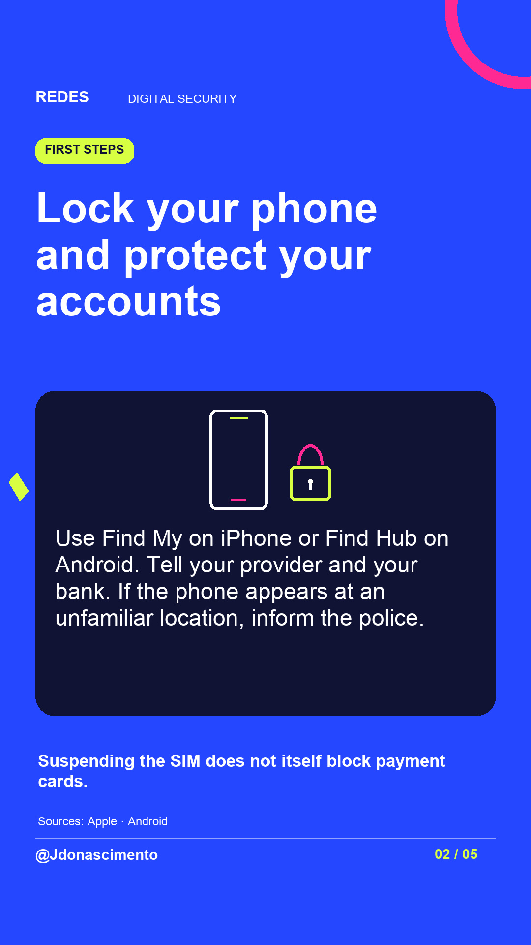Electric blue background, midnight card and original line illustration about phone security. Lock your phone and protect your accounts. Use Find My on iPhone or Find Hub on Android. Tell your provider and your bank. If the phone appears at an unfamiliar location, inform the police. Suspending the SIM does not itself block payment cards.. Sources: Apple · Android. @Jdonascimento.