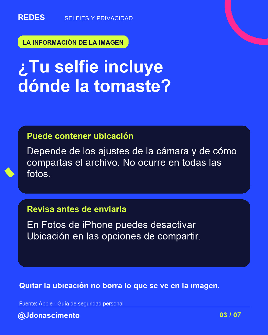 Fondo azul, tarjetas oscuras y acentos lima y fucsia. ¿Tu selfie incluye dónde la tomaste? Puede contener ubicación Depende de los ajustes de la cámara y de cómo compartas el archivo. No ocurre en todas las fotos. Revisa antes de enviarla En Fotos de iPhone puedes desactivar Ubicación en las opciones de compartir. Quitar la ubicación no borra lo que se ve en la imagen. Fuente: Apple · Guía de seguridad personal @Jdonascimento.