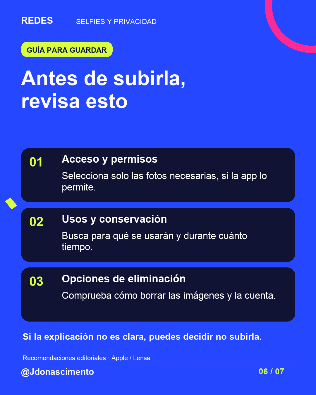 Fondo azul, tarjetas oscuras y acentos lima y fucsia. Antes de subirla, revisa esto 01 Acceso y permisos Selecciona solo las fotos necesarias, si la app lo permite. 02 Usos y conservación Busca para qué se usarán y durante cuánto tiempo. 03 Opciones de eliminación Comprueba cómo borrar las imágenes y la cuenta. Si la explicación no es clara, puedes decidir no subirla. Recomendaciones editoriales · Apple / Lensa @Jdonascimento.