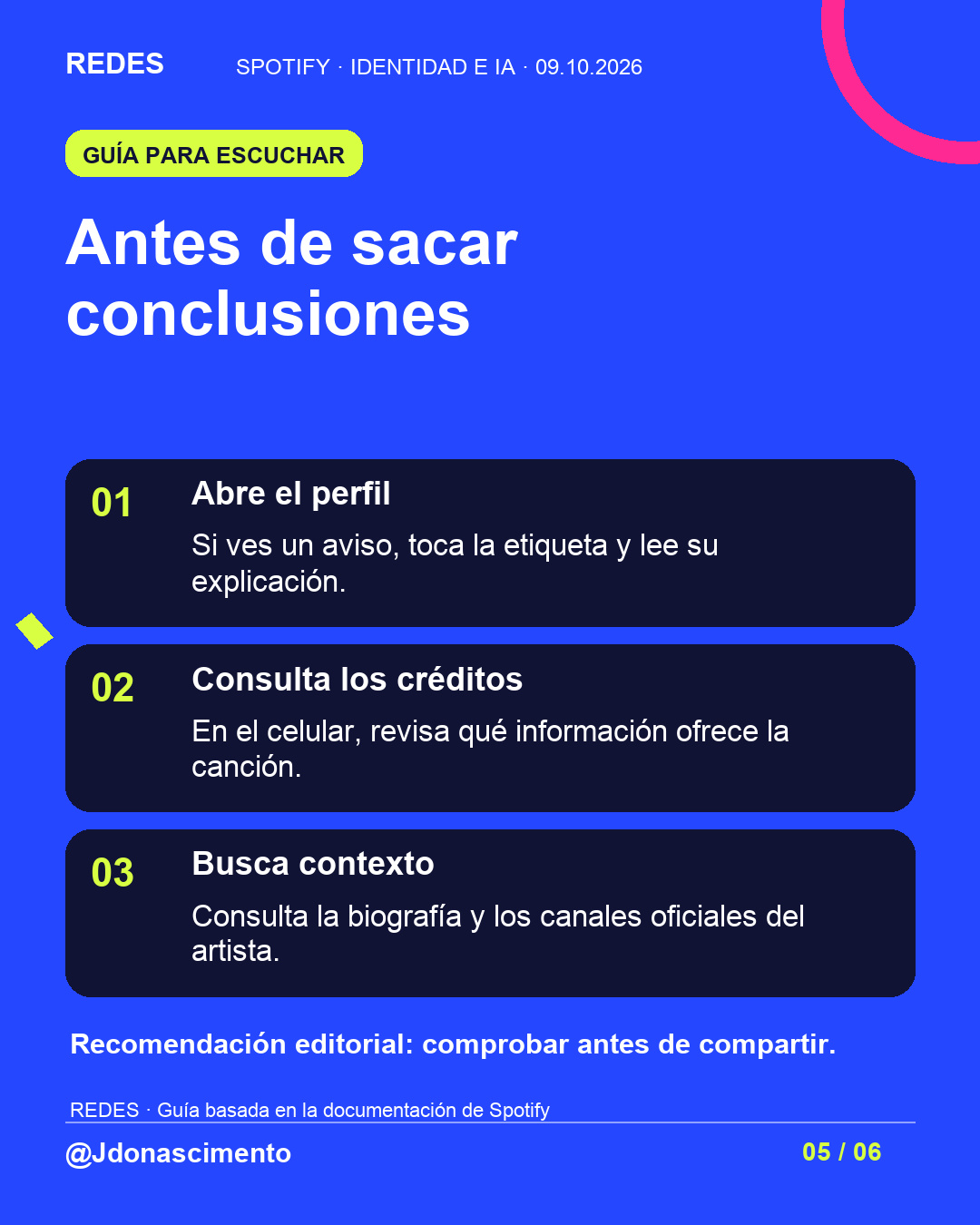 Fondo azul, tarjetas oscuras y acentos lima y fucsia. Antes de sacar conclusiones 01 Abre el perfil Si ves un aviso, toca la etiqueta y lee su explicación. 02 Consulta los créditos En el celular, revisa qué información ofrece la canción. 03 Busca contexto Consulta la biografía y los canales oficiales del artista. Recomendación editorial: comprobar antes de compartir. REDES · Guía basada en la documentación de Spotify @Jdonascimento.